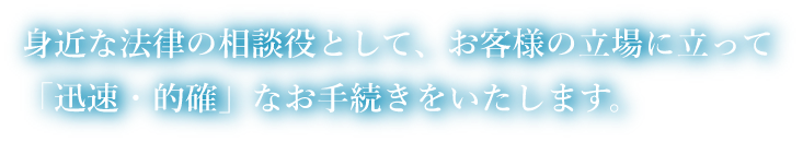身近な法律の相談役として、お客様の立場に立って「迅速・的確」なお手続きをいたします。